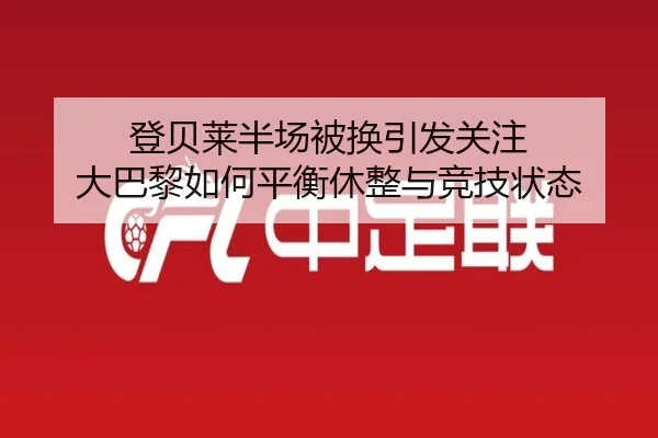 登贝莱半场被换引发关注 大巴黎如何平衡休整与竞技状态