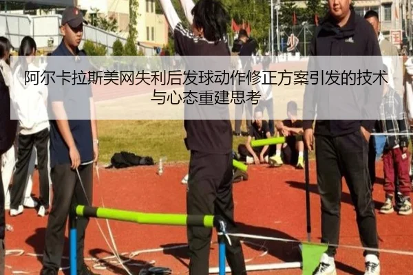 阿尔卡拉斯美网失利后发球动作修正方案引发的技术与心态重建思考